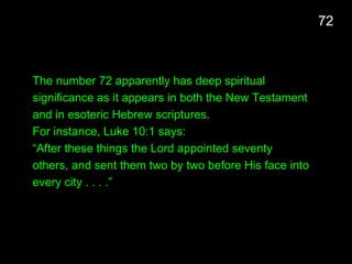 The number 72 apparently has deep spiritual
significance as it appears in both the New Testament
and in esoteric Hebrew scriptures.
For instance, Luke 10:1 says:
“After these things the Lord appointed seventy
others, and sent them two by two before His face into
every city . . . .”
72
 