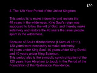3. The 120 Year Period of the United Kingdom
This period is to make indemnity and restore the
40 years in the wilderness. King Saul's reign was
supposed to follow the will of God, and thereby make
indemnity and restore the 40 years the Israel people
spent in the wilderness.
Because of Saul's disobedience (I Samuel 15:11),
120 years were necessary to make indemnity:
40 years under King Saul, 40 years under King David,
and 40 years under King Solomon.
This period also is the symbolic synchronization of the
120 years from Abraham to Jacob in the Period of the
Foundation of the Restoration Providence.
120
 