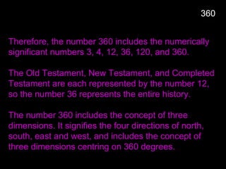 Therefore, the number 360 includes the numerically
significant numbers 3, 4, 12, 36, 120, and 360.
The Old Testament, New Testament, and Completed
Testament are each represented by the number 12,
so the number 36 represents the entire history.
The number 360 includes the concept of three
dimensions. It signifies the four directions of north,
south, east and west, and includes the concept of
three dimensions centring on 360 degrees.
360
 