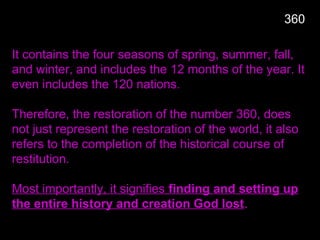 It contains the four seasons of spring, summer, fall,
and winter, and includes the 12 months of the year. It
even includes the 120 nations.
Therefore, the restoration of the number 360, does
not just represent the restoration of the world, it also
refers to the completion of the historical course of
restitution.
Most importantly, it signifies finding and setting up
the entire history and creation God lost.
360
 