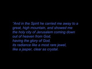 “And in the Spirit he carried me away to a
great, high mountain, and showed me
the holy city of Jerusalem coming down
out of heaven from God,
having the glory of God,
its radiance like a most rare jewel,
like a jasper, clear as crystal.
 