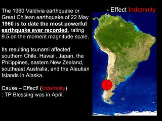 The 1960 Valdivia earthquake or
Great Chilean earthquake of 22 May
1960 is to date the most powerful
earthquake ever recorded, rating
9.5 on the moment magnitude scale.
Its resulting tsunami affected
southern Chile, Hawaii, Japan, the
Philippines, eastern New Zealand,
southeast Australia, and the Aleutian
Islands in Alaska.
Cause – Effect! (Indemnity)
: TP Blessing was in April.
- Effect Indemnity
 