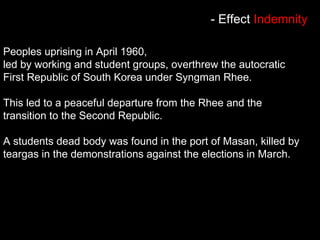 Peoples uprising in April 1960,
led by working and student groups, overthrew the autocratic
First Republic of South Korea under Syngman Rhee.
This led to a peaceful departure from the Rhee and the
transition to the Second Republic.
A students dead body was found in the port of Masan, killed by
teargas in the demonstrations against the elections in March.
- Effect Indemnity
 