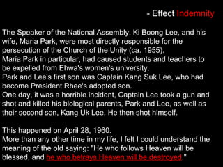 The Speaker of the National Assembly, Ki Boong Lee, and his
wife, Maria Park, were most directly responsible for the
persecution of the Church of the Unity (ca. 1955).
Maria Park in particular, had caused students and teachers to
be expelled from Ehwa's women's university.
Park and Lee's first son was Captain Kang Suk Lee, who had
become President Rhee's adopted son.
One day, it was a horrible incident, Captain Lee took a gun and
shot and killed his biological parents, Park and Lee, as well as
their second son, Kang Uk Lee. He then shot himself.
This happened on April 28, 1960.
More than any other time in my life, I felt I could understand the
meaning of the old saying: "He who follows Heaven will be
blessed, and he who betrays Heaven will be destroyed."
- Effect Indemnity
 