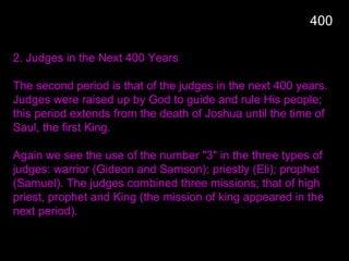 400
2. Judges in the Next 400 Years
The second period is that of the judges in the next 400 years.
Judges were raised up by God to guide and rule His people;
this period extends from the death of Joshua until the time of
Saul, the first King.
Again we see the use of the number "3" in the three types of
judges: warrior (Gideon and Samson); priestly (Eli); prophet
(Samuel). The judges combined three missions; that of high
priest, prophet and King (the mission of king appeared in the
next period).
 