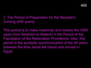 400
7. The Period of Preparation for the Messiah's
Coming (400 years)
This period is to make indemnity and restore the 1600
years from Abraham to Malachi in the Period of the
Foundation of the Restoration Providence. Also, this
period is the symbolic synchronization of the 40 years
between the time Jacob left Haran and arrived in
Egypt.
 