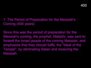 400
7. The Period of Preparation for the Messiah's
Coming (400 years)
Since this was the period of preparation for the
Messiah's coming, the prophet, Malachi, was sent to
foretell the Israel people of the coming Messiah, and
emphasize that they should fulfill, the "Ideal of the
Temple", by eliminating Satan and receiving the
Messiah.
 