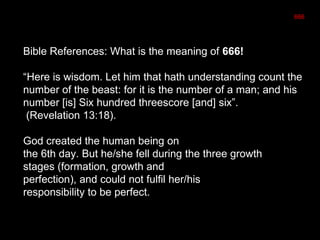 666
Bible References: What is the meaning of 666!
“Here is wisdom. Let him that hath understanding count the
number of the beast: for it is the number of a man; and his
number [is] Six hundred threescore [and] six”.
(Revelation 13:18).
God created the human being on
the 6th day. But he/she fell during the three growth
stages (formation, growth and
perfection), and could not fulfil her/his
responsibility to be perfect.
 