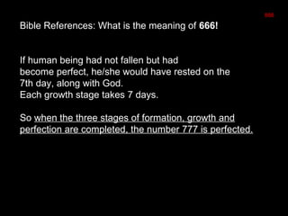 Bible References: What is the meaning of 666!
If human being had not fallen but had
become perfect, he/she would have rested on the
7th day, along with God.
Each growth stage takes 7 days.
So when the three stages of formation, growth and
perfection are completed, the number 777 is perfected.
666
 