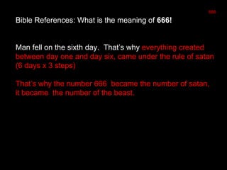 Bible References: What is the meaning of 666!
Man fell on the sixth day. That’s why everything created
between day one and day six, came under the rule of satan
(6 days x 3 steps)
That’s why the number 666 became the number of satan,
it became the number of the beast.
666
 