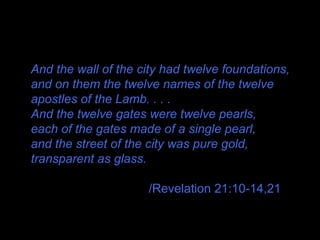 And the wall of the city had twelve foundations,
and on them the twelve names of the twelve
apostles of the Lamb. . . .
And the twelve gates were twelve pearls,
each of the gates made of a single pearl,
and the street of the city was pure gold,
transparent as glass.
/Revelation 21:10-14,21
 