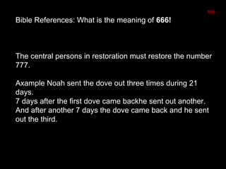 Bible References: What is the meaning of 666!
The central persons in restoration must restore the number
777.
Axample Noah sent the dove out three times during 21
days.
7 days after the first dove came backhe sent out another.
And after another 7 days the dove came back and he sent
out the third.
666
 