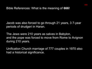 Bible References: What is the meaning of 666!
Jacob was also forced to go through 21 years, 3 7-year
periods of drudgeri in Haran.
The Jews were 210 years as salves in Babylon,
and the pope was forced to move from Rome to Avignon
during 210 years.
Unification Church marriage of 777 couples in 1970 also
had a historical significance.
666
 