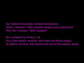 Our family transcends national boundaries.
When I married 1,800 couples people were astounded.
Why did I choose 1,800 couples?
Six multiplied by three is 18.
Six is the satanic number, and there are three stages
of satanic number, that means the end of the satanic world.
 