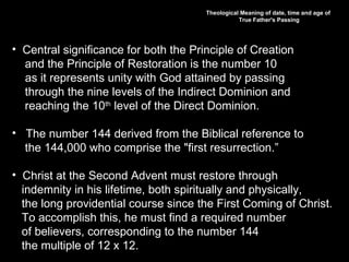 Theological Meaning of date, time and age of
True Father's Passing
• Central significance for both the Principle of Creation
and the Principle of Restoration is the number 10
as it represents unity with God attained by passing
through the nine levels of the Indirect Dominion and
reaching the 10th
level of the Direct Dominion.
• The number 144 derived from the Biblical reference to
the 144,000 who comprise the "first resurrection.”
• Christ at the Second Advent must restore through
indemnity in his lifetime, both spiritually and physically,
the long providential course since the First Coming of Christ.
To accomplish this, he must find a required number
of believers, corresponding to the number 144
the multiple of 12 x 12.
 