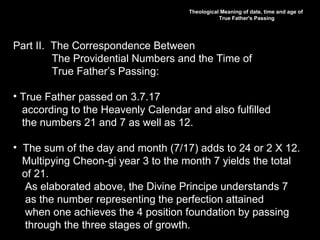 Theological Meaning of date, time and age of
True Father's Passing
Part II. The Correspondence Between
The Providential Numbers and the Time of
True Father’s Passing:
• True Father passed on 3.7.17
according to the Heavenly Calendar and also fulfilled
the numbers 21 and 7 as well as 12.
• The sum of the day and month (7/17) adds to 24 or 2 X 12.
Multipying Cheon-gi year 3 to the month 7 yields the total
of 21.
As elaborated above, the Divine Principe understands 7
as the number representing the perfection attained
when one achieves the 4 position foundation by passing
through the three stages of growth.
 
