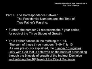 Theological Meaning of date, time and age of
True Father's Passing
Part II. The Correspondence Between
The Providential Numbers and the Time of
True Father’s Passing:
• Further, the number 21 represents the 7 year period
for each of the Three Stages of Growth.
• True Father passed in the morning at 1:54.
The sum of those three numbers (1+5+4) is 10.
As was previously explained, the number 10 signifies
unity with God that is achieved on the basis of proceeding
through the 9 levels of growth of the Indirect Dominion
and entering the 10th
level of the Direct Dominion.
 