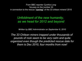 From BBC reporter Cynthia Long
focuses on the number 33
in connection to the rescue “saving” of the 33 chilean miners! 2010
Unfoldment of the new humanity,
as we head for 2012 and beyond
Written by BBC Administrator on September 6, 2010
The 33 Chilean miners trapped under thousands of
pounds of rock seem to be very calm and quite
organized even though the predicted rescue date for
them is Dec 2010, four months from now!
 
