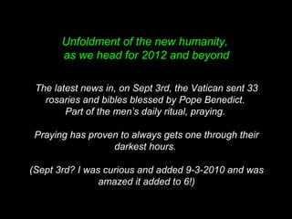 Unfoldment of the new humanity,
as we head for 2012 and beyond
The latest news in, on Sept 3rd, the Vatican sent 33
rosaries and bibles blessed by Pope Benedict.
Part of the men’s daily ritual, praying.
Praying has proven to always gets one through their
darkest hours.
(Sept 3rd? I was curious and added 9-3-2010 and was
amazed it added to 6!)
 