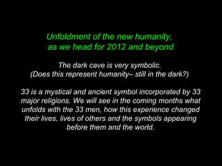 Unfoldment of the new humanity,
as we head for 2012 and beyond
The dark cave is very symbolic.
(Does this represent humanity– still in the dark?)
33 is a mystical and ancient symbol incorporated by 33
major religions. We will see in the coming months what
unfolds with the 33 men, how this experience changed
their lives, lives of others and the symbols appearing
before them and the world.
 