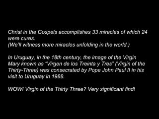 Christ in the Gospels accomplishes 33 miracles of which 24
were cures.
(We’ll witness more miracles unfolding in the world.)
In Uruguay, in the 18th century, the image of the Virgin
Mary known as “Virgen de los Treinta y Tres” (Virgin of the
Thirty-Three) was consecrated by Pope John Paul II in his
visit to Uruguay in 1988.
WOW! Virgin of the Thirty Three? Very significant find!
 