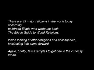There are 33 major religions in the world today
according
to Mircea Eliade who wrote the book–
The Eliade Guide to World Religions.
When looking at other religions and philosophies,
fascinating info came forward.
Again, briefly, few examples to get one in the curiosity
mode.
 