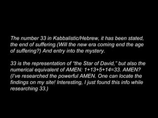 The number 33 in Kabbalistic/Hebrew, it has been stated,
the end of suffering.(Will the new era coming end the age
of suffering?) And entry into the mystery.
33 is the representation of “the Star of David,” but also the
numerical equivalent of AMEN: 1+13+5+14=33. AMEN?
(I’ve researched the powerful AMEN. One can locate the
findings on my site! Interesting, I just found this info while
researching 33.)
 