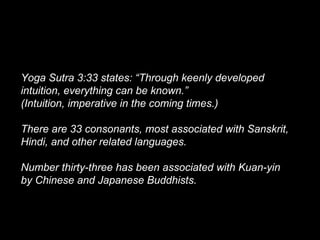 Yoga Sutra 3:33 states: “Through keenly developed
intuition, everything can be known.”
(Intuition, imperative in the coming times.)
There are 33 consonants, most associated with Sanskrit,
Hindi, and other related languages.
Number thirty-three has been associated with Kuan-yin
by Chinese and Japanese Buddhists.
 