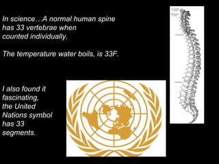 In science…A normal human spine
has 33 vertebrae when
counted individually.
The temperature water boils, is 33F.
I also found it
fascinating,
the United
Nations symbol
has 33
segments.
 