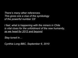 There’s many other references.
This gives one a clue of the symbology
of the powerful number 33!
I feel, what is happening with the miners in Chile
is vital clues for the unfoldment of the new humanity,
as we head for 2012 and beyond.
Stay tuned in…
Cynthia Long BBC, September 6, 2010
 