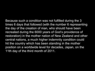 Because such a condition was not fulfilled during the 3
times 6 days that followed (with the number 6 representing
the day of the creation of man, who should have been
recreated during the 6000 years of God’s providence of
restoration) in the mother nation of New Zealand and other
central nations, a much higher indemnity condition could
hit the country which has been standing in the mother
position on a worldwide level for decades, Japan, on the
11th day of the third month of 2011.
 