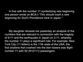 In line with the number 11 symbolizing new beginning
one person wrote on BCA-I:“This should mark a new
beginning for God's Providence here in Japan.”
My daughter showed me yesterday an analysis of the
numbers that are relevant in connection with the tragedy
of 9-11 and the earthquake in Japan on 3-11, whereby
the number 11 plays a significant role. For example: New
York City (11 letters) is the 11th state of the USA, the
first airplane that crashed into the twin towers was flight
number 11 with 92 (9+2=11) passengers.
 