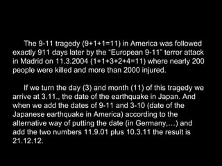 The 9-11 tragedy (9+1+1=11) in America was followed
exactly 911 days later by the “European 9-11” terror attack
in Madrid on 11.3.2004 (1+1+3+2+4=11) where nearly 200
people were killed and more than 2000 injured.
If we turn the day (3) and month (11) of this tragedy we
arrive at 3.11., the date of the earthquake in Japan. And
when we add the dates of 9-11 and 3-10 (date of the
Japanese earthquake in America) according to the
alternative way of putting the date (in Germany,…) and
add the two numbers 11.9.01 plus 10.3.11 the result is
21.12.12.
 