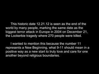 This historic date 12.21.12 is seen as the end of the
world by many people, marking the same date as the
biggest terror attack in Europe in 2004 on December 21,
the Lockerbie tragedy where 270 people were killed.
I wanted to mention this because the number 11
represents a New Beginning, what 9-11 should mean in a
positive way as a new start to truly love and care for one
another beyond religious boundaries.
 
