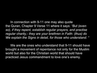 In connection with 9-11 one may also quote
the Quran, Chapter 9 Verse 11 where it says: “But (even
so), if they repent, establish regular prayers, and practise
regular charity,- they are your brethren in Faith: (thus) do
We explain the Signs in detail, for those who understand. “
We are the ones who understand that 9-11 should have
brought a movement of repentance not only for the Muslim
world but also for the Christian world that should have
practiced Jesus commandment to love one’s enemy.
 