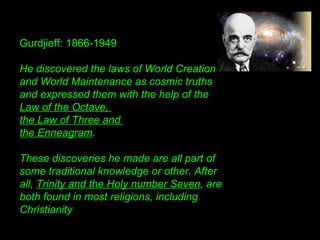 Gurdjieff: 1866-1949
He discovered the laws of World Creation
and World Maintenance as cosmic truths
and expressed them with the help of the
Law of the Octave,
the Law of Three and
the Enneagram.
These discoveries he made are all part of
some traditional knowledge or other. After
all, Trinity and the Holy number Seven, are
both found in most religions, including
Christianity
 
