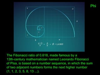 Phi
The Fibonacci ratio of 0.618, made famous by a
13th-century mathematician named Leonardo Fibonacci
of Pisa, is based on a number sequence, in which the sum
of two adjacent numbers forms the next higher number
(1, 1, 2, 3, 5, 8, 13 ...).
 