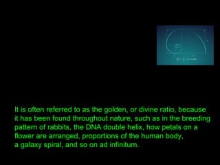 It is often referred to as the golden, or divine ratio, because
it has been found throughout nature, such as in the breeding
pattern of rabbits, the DNA double helix, how petals on a
flower are arranged, proportions of the human body,
a galaxy spiral, and so on ad infinitum.
 