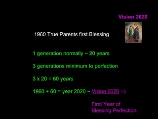 Vision 2020
1960 True Parents first Blessing
1 generation normally ~ 20 years
3 generations minimum to perfection
3 x 20 = 60 years
1960 + 60 = year 2020 ~ Vision 2020 :-)
First Year of
Blessing Perfection.
 