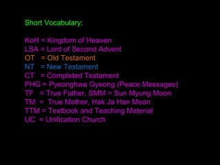 Short Vocabulary:
KoH = Kingdom of Heaven
LSA = Lord of Second Advent
OT = Old Testament
NT = New Testament
CT = Completed Testament
PHG = Pyeonghwa Gyeong (Peace Messages)
TF = True Father, SMM = Sun Myung Moon
TM = True Mother, Hak Ja Han Moon
TTM = Textbook and Teaching Material
UC = Unification Church
 