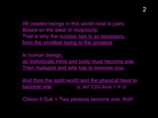 All created beings in this world exist in pairs
Based on the ideal of reciprocity.
That is why the number two is so necesarry,
from the smallest being to the greatest.
In human beings,
an individuals mind and body must become one.
Then husband and wife has to become one,
And then the spirit world and the physical have to
become one. /p. 687 CSG Book 7 of 12
Cheon Il Guk = Two persons become one. KoH
2
 