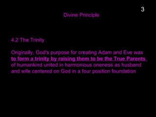 Divine Principle
4.2 The Trinity
Originally, God's purpose for creating Adam and Eve was
to form a trinity by raising them to be the True Parents
of humankind united in harmonious oneness as husband
and wife centered on God in a four position foundation
3
 