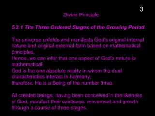 Divine Principle
5.2.1 The Three Ordered Stages of the Growing Period
The universe unfolds and manifests God's original internal
nature and original external form based on mathematical
principles.
Hence, we can infer that one aspect of God's nature is
mathematical.
God is the one absolute reality in whom the dual
characteristics interact in harmony;
therefore, He is a Being of the number three.
All created beings, having been conceived in the likeness
of God, manifest their existence, movement and growth
through a course of three stages.
3
 