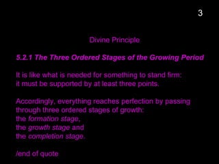 Divine Principle
5.2.1 The Three Ordered Stages of the Growing Period
It is like what is needed for something to stand firm:
it must be supported by at least three points.
Accordingly, everything reaches perfection by passing
through three ordered stages of growth:
the formation stage,
the growth stage and
the completion stage.
/end of quote
3
 