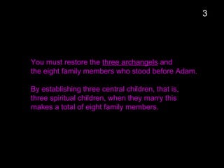 You must restore the three archangels and
the eight family members who stood before Adam.
By establishing three central children, that is,
three spiritual children, when they marry this
makes a total of eight family members.
3
 