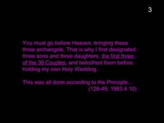 You must go before Heaven, bringing these
three archangels. That is why I first designated
three sons and three daughters, the first three
of the 36 Couples, and betrothed them before
holding my own Holy Wedding.
This was all done according to the Principle…
(126-49, 1983.4.10)
3
 