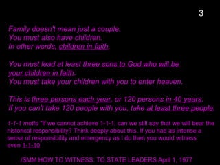 Family doesn't mean just a couple.
You must also have children.
In other words, children in faith.
You must lead at least three sons to God who will be
your children in faith.
You must take your children with you to enter heaven.
This is three persons each year, or 120 persons in 40 years.
If you can't take 120 people with you, take at least three people.
1-1-1 motto "If we cannot achieve 1-1-1, can we still say that we will bear the
historical responsibility? Think deeply about this. If you had as intense a
sense of responsibility and emergency as I do then you would witness
even 1-1-10
/SMM HOW TO WITNESS: TO STATE LEADERS April 1, 1977
3
 