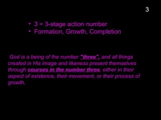 • 3 = 3-stage action number
• Formation, Growth, Completion
God is a being of the number "three", and all things
created in His image and likeness present themselves
through courses in the number three, either in their
aspect of existence, their movement, or their process of
growth.
3
 