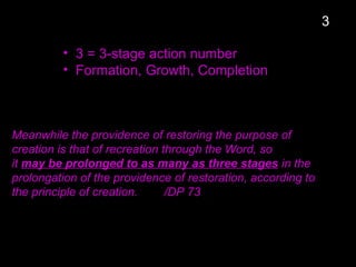 • 3 = 3-stage action number
• Formation, Growth, Completion
Meanwhile the providence of restoring the purpose of
creation is that of recreation through the Word, so
it may be prolonged to as many as three stages in the
prolongation of the providence of restoration, according to
the principle of creation. /DP 73
3
 
