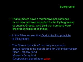 • That numbers have a methaphysical existence
is not new and was accepted by the Pythagoreans
of anceint Greece, who said that numbers were
the first principle of all things.
• In the Bible we see that God is the first principle
of all numbers
• The Bible emphacis 40 on many occasions,
Jesus fasting in the desert, and 40 Day Resurrection
Noah - 40 day flood
Moses' 40-day fast
A separation period from satan
Background
 